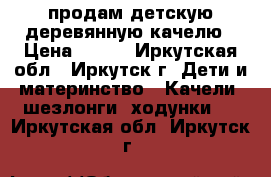 продам детскую деревянную качелю › Цена ­ 500 - Иркутская обл., Иркутск г. Дети и материнство » Качели, шезлонги, ходунки   . Иркутская обл.,Иркутск г.